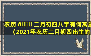 农历 🐈 二月初四八字有何寓意（2021年农历二月初四出生的宝宝好不好）